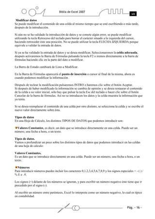 Modificar datos
Se puede modificar el contenido de una celda al mismo tiempo que se esté escribiendo o más tarde,
después de la introducción.

Si aún no se ha validado la introducción de datos y se comete algún error, se puede modificar
utilizando la tecla Retroceso del teclado para borrar el carácter situado a la izquierda del cursor,
haciendo retroceder éste una posición. No se puede utilizar la tecla FLECHA IZQUIERDA porque
equivale a validar la entrada de datos.

Si ya se ha validado la entrada de datos y se desea modificar, Seleccionaremos la celda adecuada,
después activaremos la Barra de Fórmulas pulsando la tecla F2 o iremos directamente a la barra de
fórmulas haciendo clic en la parte del dato a modificar.

La Barra de Estado cambiará de Listo a Modificar.

En la Barra de Fórmulas aparecerá el punto de inserción o cursor al final de la misma, ahora es
cuando podemos modificar la información.

Después de teclear la modificación pulsaremos INTRO o haremos clic sobre el botón Aceptar.
Si después de haber modificado la información se cambia de opinión y se desea restaurar el contenido
de la celda a su valor inicial, sólo hay que pulsar la tecla Esc del teclado o hacer clic sobre el botón
Cancelar de la barra de fórmulas. Así no se introducen los datos y la celda muestra la información que
ya tenía.

Si se desea reemplazar el contenido de una celda por otro distinto, se selecciona la celda y se escribe el
nuevo valor directamente sobre ésta.

Tipos de datos
En una Hoja de Cálculo, los distintos TIPOS DE DATOS que podemos introducir son:

  Valores Constantes, es decir, un dato que se introduce directamente en una celda. Puede ser un
número, una fecha u hora, o un texto.

Tipos de datos.
Vamos a profundizar un poco sobre los distintos tipos de datos que podemos introducir en las celdas
de una hoja de cálculo:

Valores Constantes.
Es un dato que se introduce directamente en una celda. Puede ser un número, una fecha u hora, o un
texto.

  Números
Para introducir números puedes incluir los caracteres 0,1,2,3,4,5,6,7,8,9 y los signos especiales + - ( ) /
% E e . €.

Los signos (+) delante de los números se ignoran, y para escribir un número negativo éste tiene que ir
precedido por el signo (-).

Al escribir un número entre paréntesis, Excel lo interpreta como un número negativo, lo cual es típico
en contabilidad.
 