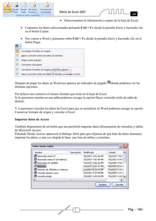 Seleccionamos la información a copiar de la hoja de Excel.

        Copiamos los datos seleccionados pulsando Ctrl + Co desde la pestaña Inicio y haciendo clic
        en el botón Copiar.

        Nos vamos a Word y pulsamos sobre Ctrl + Vo desde la pestaña Inicio y haciendo clic en el
        botón Pegar.




Después de pegar los datos en Word nos aparece un indicador de pegado       donde podemos ver las
distintas opciones.

Por defecto nos conserva el mismo formato que tenía en la hoja de Excel.
Si lo queremos insertar en una tabla podemos escoger la opción Hacer coincidir estilo de tabla de
destino.

Y si queremos vincular los datos de Excel para que se actualicen en Word podemos escoger la opción
Conservar formato de origen y vincular a Excel.

Importar datos de Access

También disponemos de un botón que nos permitirá importar datos directamente de consultas y tablas
de Microsoft Access.
Pulsando Desde Access, aparecerá el diálogo Abrir para que elijamos de qué base de datos deseamos
importar los datos, u una vez elegida la base, yna lista de tablas y consultas.
 