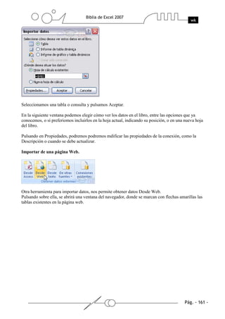 Seleccionamos una tabla o consulta y pulsamos Aceptar.

En la siguiente ventana podemos elegir cómo ver los datos en el libro, entre las opciones que ya
conocemos, o si preferiomos incluirlos en la hoja actual, indicando su posición, o en una nueva hoja
del libro.

Pulsando en Propiedades, podremos podremos mdificar las propiedades de la conexión, como la
Descripción o cuando se debe actualizar.

Importar de una página Web.




Otra herramienta para importar datos, nos permite obtener datos Desde Web.
Pulsando sobre ella, se abrirá una ventana del navegador, donde se marcan con flechas amarillas las
tablas existentes en la página web.
 