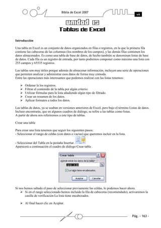 Introducción

Una tabla en Excel es un conjunto de datos organizados en filas o registros, en la que la primera fila
contiene las cabeceras de las columnas (los nombres de los campos), y las demás filas contienen los
datos almacenados. Es como una tabla de base de datos, de hecho también se denominan listas de base
de datos. Cada fila es un registro de entrada, por tanto podremos componer como máximo una lista con
255 campos y 65535 registros.

Las tablas son muy útiles porque además de almacenar información, incluyen una serie de operaciones
que permiten analizar y administrar esos datos de forma muy cómoda.
Entre las operaciones más interesantes que podemos realizar con las listas tenemos:

       Ordenar la los registros.
       Filtrar el contenido de la tabla por algún criterio.
       Utilizar fórmulas para la lista añadiendo algún tipo de filtrado.
       Crear un resumen de los datos.
       Aplicar formatos a todos los datos.

Las tablas de datos, ya se usaban en versiones anteriores de Excel, pero bajo el término Listas de datos.
Incluso encontrarás, que en algunos cuadros de diálogo, se refire a las tablas como listas.
A partir de ahora nos referiremos a este tipo de tablas.

Crear una tabla

Para crear una lista tenemos que seguir los siguientes pasos:
- Seleccionar el rango de celdas (con datos o vacías) que queremos incluir en la lista.

- Seleccionar del Tabla en la pestaña Insertar.
Aparecerá a continuación el cuadro de diálogo Crear tabla .




Si nos hemos saltado el paso de seleccionar previamente las celdas, lo podemos hacer ahora.
        Si en el rango seleccionado hemos incluido la fila de cabeceras (recomendado), activaremos la
        casilla de verificación La lista tiene encabezados.

       Al final hacer clic en Aceptar.
 
