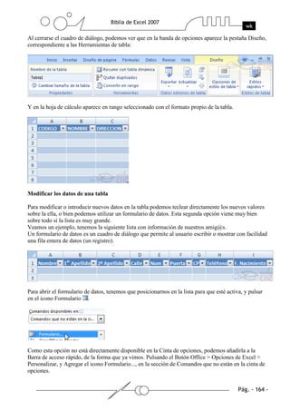 Al cerrarse el cuadro de diálogo, podemos ver que en la banda de opciones aparece la pestaña Diseño,
correspondiente a las Herramientas de tabla:




Y en la hoja de cálculo aparece en rango seleccionado con el formato propio de la tabla.




Modificar los datos de una tabla

Para modificar o introducir nuevos datos en la tabla podemos teclear directamente los nuevos valores
sobre la ella, o bien podemos utilizar un formulario de datos. Esta segunda opción viene muy bien
sobre todo si la lista es muy grande.
Veamos un ejemplo, tenemos la siguiente lista con información de nuestros amig@s.
Un formulario de datos es un cuadro de diálogo que permite al usuario escribir o mostrar con facilidad
una fila entera de datos (un registro).




Para abrir el formulario de datos, tenemos que posicionarnos en la lista para que esté activa, y pulsar
en el icono Formulario .




Como esta opción no está directamente disponible en la Cinta de opciones, podemos añadirla a la
Barra de acceso rápido, de la forma que ya vimos. Pulsando el Botón Office > Opciones de Excel >
Personalizar, y Agregar el icono Formulario..., en la sección de Comandos que no están en la cinta de
opciones.
 