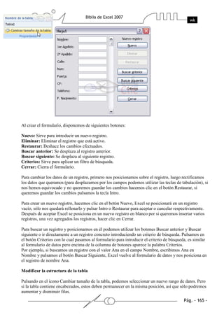 Al crear el formulario, disponemos de siguientes botones:

Nuevo: Sirve para introducir un nuevo registro.
Eliminar: Eliminar el registro que está activo.
Restaurar: Deshace los cambios efectuados.
Buscar anterior: Se desplaza al registro anterior.
Buscar siguiente: Se desplaza al siguiente registro.
Criterios: Sirve para aplicar un filtro de búsqueda.
Cerrar: Cierra el formulario.

Para cambiar los datos de un registro, primero nos posicionamos sobre el registro, luego rectificamos
los datos que queramos (para desplazarnos por los campos podemos utilizar las teclas de tabulación), si
nos hemos equivocado y no queremos guardar los cambios hacemos clic en el botón Restaurar, si
queremos guardar los cambios pulsamos la tecla Intro.

Para crear un nuevo registro, hacemos clic en el botón Nuevo, Excel se posicionará en un registro
vacío, sólo nos quedará rellenarlo y pulsar Intro o Restaurar para aceptar o cancelar respectivamente.
Después de aceptar Excel se posiciona en un nuevo registro en blanco por si queremos insertar varios
registros, una vez agregados los registros, hacer clic en Cerrar.

Para buscar un registro y posicionarnos en él podemos utilizar los botones Buscar anterior y Buscar
siguiente o ir directamente a un registro concreto introduciendo un criterio de búsqueda. Pulsamos en
el botón Criterios con lo cual pasamos al formulario para introducir el criterio de búsqueda, es similar
al formulario de datos pero encima de la columna de botones aparece la palabra Criterios.
Por ejemplo, si buscamos un registro con el valor Ana en el campo Nombre, escribimos Ana en
Nombre y pulsamos el botón Buscar Siguiente, Excel vuelve al formulario de datos y nos posiciona en
el registro de nombre Ana.

Modificar la estructura de la tabla

Pulsando en el icono Cambiar tamaño de la tabla, podemos seleccionar un nuevo rango de datos. Pero
si la tabla contiene encabezados, estos deben permanecer en la misma posición, así que sólo podremos
aumentar y disminuir filas.
 