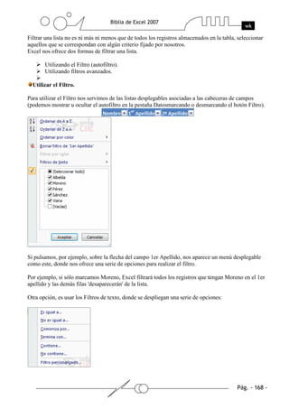 Filtrar una lista no es ni más ni menos que de todos los registros almacenados en la tabla, seleccionar
aquellos que se correspondan con algún criterio fijado por nosotros.
Excel nos ofrece dos formas de filtrar una lista.

       Utilizando el Filtro (autofiltro).
       Utilizando filtros avanzados.

  Utilizar el Filtro.

Para utilizar el Filtro nos servimos de las listas desplegables asociadas a las cabeceras de campos
(podemos mostrar u ocultar el autofiltro en la pestaña Datosmarcando o desmarcando el botón Filtro).




Si pulsamos, por ejemplo, sobre la flecha del campo 1er Apellido, nos aparece un menú desplegable
como este, donde nos ofrece una serie de opciones para realizar el filtro.

Por ejemplo, si sólo marcamos Moreno, Excel filtrará todos los registros que tengan Moreno en el 1er
apellido y las demás filas 'desaparecerán' de la lista.

Otra opción, es usar los Filtros de texto, donde se despliegan una serie de opciones:
 