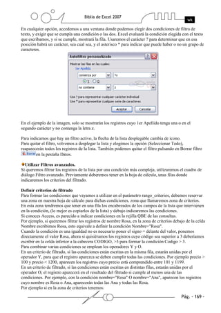 En cualquier opción, accedemos a una ventana donde podemos elegir dos condiciones de filtro de
texto, y exigir que se cumpla una condición o las dos. Excel evaluará la condición elegida con el texto
que escribamos, y si se cumple, mostrará la fila. Usaremos el carácter ? para determinar que en esa
posición habrá un carácter, sea cual sea, y el asterisco * para indicar que puede haber o no un grupo de
caracteres.




En el ejemplo de la imagen, solo se mostrarán los registros cuyo 1er Apellido tenga una o en el
segundo carácter y no contenga la letra z.

Para indicarnos que hay un filtro activo, la flecha de la lista desplegable cambia de icono.
Para quitar el filtro, volvemos a desplegar la lista y elegimos la opción (Seleccionar Todo),
reaparecerán todos los registros de la lista. También podemos quitar el filtro pulsando en Borrar filtro
        en la pestaña Datos.

  Utilizar Filtros avanzados.
Si queremos filtrar los registros de la lista por una condición más compleja, utilizaremos el cuadro de
diálogo Filtro avanzado. Previamente deberemos tener en la hoja de cálculo, unas filas donde
indicaremos los criterios del filtrado.

Definir criterios de filtrado
Para formar las condiciones que vayamos a utilizar en el parámetro rango_criterios, debemos reservar
una zona en nuestra hoja de cálculo para dichas condiciones, zona que llamaremos zona de criterios.
En esta zona tendremos que tener en una fila los encabezados de los campos de la lista que intervienen
en la condición, (lo mejor es copiarlos de la lista) y debajo indicaremos las condiciones.
Si conoces Access, es parecido a indicar condiciones en la rejilla QBE de las consultas.
Por ejemplo, si queremos filtrar los registros de nombre Rosa, en la zona de criterios debajo de la celda
Nombre escribimos Rosa, esto equivale a definir la condición Nombre="Rosa".
Cuando la condición es una igualdad no es necesario poner el signo = delante del valor, ponemos
directamente el valor Rosa, ahora si quisiéramos los registros cuyo código sea superior a 3 deberíamos
escribir en la celda inferior a la cabecera CODIGO, >3 para formar la condición Codigo > 3.
Para combinar varias condiciones se emplean los operadores Y y O.
En un criterio de filtrado, si las condiciones están escritas en la misma fila, estarán unidas por el
operador Y, para que el registro aparezca se deben cumplir todas las condiciones. Por ejemplo precio >
100 y precio < 1200, aparecen los registros cuyo precio está comprendido entre 101 y 1199.
En un criterio de filtrado, si las condiciones están escritas en distintas filas, estarán unidas por el
operador O, el registro aparecerá en el resultado del filtrado si cumple al menos una de las
condiciones. Por ejemplo, con la condición nombre="Rosa" O nombre="Ana", aparecen los registros
cuyo nombre es Rosa o Ana, aparecerán todas las Ana y todas las Rosa.
Por ejemplo si en la zona de criterios tenemos:
 