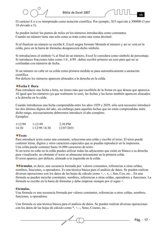 El carácter E o e es interpretado como notación científica. Por ejemplo, 3E5 equivale a 300000 (3 por
10 elevado a 5).

Se pueden incluir los puntos de miles en los números introducidos como constantes.
Cuando un número tiene una sola coma se trata como una coma decimal.

Si al finalizar un número se escribe €, Excel asigna formato Moneda al número y así se verá en la
celda, pero en la barra de fórmulas desaparecerá dicho símbolo.

Si introducimos el símbolo % al final de un número, Excel lo considera como símbolo de porcentaje.
Si introduces fracciones tales como 1/4 , 6/89 , debes escribir primero un cero para que no se
confundan con números de fecha.

Si un número no cabe en su celda como primera medida se pasa automáticamente a anotación
científica.
Por defecto los números aparecen alineados a la derecha en la celda.

   Fecha U Hora
Para introducir una fecha u hora, no tienes más que escribirla de la forma en que deseas que aparezca.
Al igual que los números (ya que realmente lo son), las fechas y las horas también aparecen alineados
a la derecha en la celda.

Cuando introduzcas una fecha comprendida entre los años 1929 y 2029, sólo será necesario introducir
los dos últimos dígitos del año, sin embargo para aquellas fechas que no estén comprendidas entre
dicho rango, necesariamente deberemos introducir el año completo.
Ejemplos:

1/12/99     1-12-99              2:30 PM
14:30       1/12/99 14:30        12/07/2031

  Texto
Para introducir texto como una constante, selecciona una celda y escribe el texto. El texto puede
contener letras, dígitos y otros caracteres especiales que se puedan reproducir en la impresora.
Una celda puede contener hasta 16.000 caracteres de texto.
Si un texto no cabe en la celda puedes utilizar todas las adyacentes que están en blanco a su derecha
para visualizarlo, no obstante el texto se almacena únicamente en la primera celda.
El texto aparece, por defecto, alineado a la izquierda en la celda.

  Fórmulas, es decir, una secuencia formada por: valores constantes, referencias a otras celdas,
nombres, funciones, u operadores. Es una técnica básica para el análisis de datos. Se pueden realizar
diversas operaciones con los datos de las hojas de cálculo como +, -, x, /, Sen, Cos, etc... En una
fórmula se pueden mezclar constantes, nombres, referencias a otras celdas, operadores y funciones. La
fórmula se escribe en la barra de fórmulas y debe empezar siempre por el signo =.

Fórmulas.
Una fórmula es una secuencia formada por valores constantes, referencias a otras celdas, nombres,
funciones, u operadores.

Una fórmula es una técnica básica para el análisis de datos. Se pueden realizar diversas operaciones
con los datos de las hojas de cálculo como *, +, -, Seno, Coseno, etc...
 