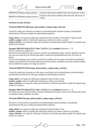 BDDESVEST(datos;campo;criterios)        Calcula la desviación estándar sobre una muestra de valores
                                        Calcula la desviación estándar sobre todos los valores de un
BDDESVESTP(datos;campo;criterios)
                                        campo

Funciones de base de datos

  Función BDCONTAR(rango_datos;nombre_campo;rango_criterios)

Cuenta las celdas que contienen un número en una determinada columna (campo), considerando
unicamente las filas que cumplan una determinada condición.

rango_datos: es el rango de celdas que componen la base de datos o lista donde se quiere contar.
nombre_campo: indica el nombre del campo que contiene los valores a contar.
rango_criterios: es el rango de celdas que contienen la condición que deben cumplir los registros que
entran en el recuento.

Ejemplo: BDCONTAR(A5:F14;"Años";A2:F2) Como resultado obtenemos --> 2
Cómo se forman las condiciones?
Para formar las condiciones que vayamos a utilizar en el parámetro rango_criterios, debemos reservar
una zona en nuestra hoja de cálculo para dichas condiciones (preferiblemente antes de la base de
datos).
En esta zona tendremos que escribir en una fila los nombres de los campos de la hoja de cálculoPara
realizar una operación en toda una columna de la base de datos, introduzca una línea en blanco debajo
de los nombres de campo en el rango de criterios

  Función BDCONTARA(rango_datos;nombre_campo;rango_criterios)

Cuenta las celdas que contienen un valor (que no sea blanco) en una determinada columna (campo),
considerando unicamente las filas que cumplan una determinada condición.

rango_datos: es el rango de celdas que componen la base de datos o lista.
nombre_campo: indica el nombre del campo que se utiliza en la función.
rango_criterios: es el rango de celdas que contienen la condición que deben cumplir los registros que
entran en el cálculo.

Ejemplo: BDCONTAR(A5:F14;"Años";A2:F2) Como resultado obtenemos --> 2
En nuestro caso esta función tendría el mismo resultado que la anterior, pues en la columna años todos
los registros tienen completos sus datos.

  Función BDMAX(rango_datos;nombre_campo;rango_criterios)

Devuelve el valor máximo encontrado en una determinada columna (campo), considerando
unicamente las filas que cumplan una determinada condición.

rango_datos: es el rango de celdas que componen la base de datos o lista.
nombre_campo: indica el nombre del campo que contiene los valores a utilizar en el cálculo.
rango_criterios: es el rango de celdas que contienen la condición que deben cumplir los registros que
entran en el cálculo.
 