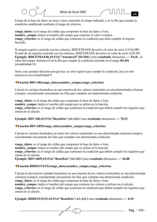 Extrae de la base de datos un único valor contenido el campo indicado y en la fila que cumpla la
condición establecida mediante el rango de criterios.

rango_datos: es el rango de celdas que componen la base de datos o lista.
nombre_campo: indica el nombre del campo que contiene el valor a extraer.
rango_criterios: es el rango de celdas que contienen la condición que debe cumplir el registro
buscado.

Si ningún registro coincide con los criterios, BDEXTRAER devuelve el valor de error #¡VALOR!.
Si más de un registro coincide con los criterios, BDEXTRAER devuelve el valor de error #¡NUM!.
Ejemplo: BDEXTRAER(A5:F14;"Automovil";D1:D4) Como resultado obtenemos --> Ford , el
valor del campo Automovil en la fila que cumpla la condición incluida en el rango D1:D4
(rentabilidad=9).

Nota: este ejemplo funciona porque hay un sólo registro que cumple la condición, hay un solo
automovil con rentabilidad 9.

  Función BDVAR(rango_datos;nombre_campo;rango_criterios)

Calcula la varianza basándose en una muestra de los valores contenidos en una determinada columna
(campo), considerando unicamente las filas que cumplan una determinada condición.

rango_datos: es el rango de celdas que componen la base de datos o lista.
nombre_campo: indica el nombre del campo que se utiliza en la función.
rango_criterios: es el rango de celdas que contienen la condición que deben cumplir los registros que
entran en el cálculo.

Ejemplo: BDVAR(A5:F14;"Beneficio";A1:A2) Como resultado obtenemos --> 70,33

  Función BDVARP(rango_datos;nombre_campo;rango_criterios)

Calcula la varianza basándose en todos los valores contenidos en una determinada columna (campo),
considerando unicamente las filas que cumplan una determinada condición.

rango_datos: es el rango de celdas que componen la base de datos o lista.
nombre_campo: indica el nombre del campo que se utiliza en la función.
rango_criterios: es el rango de celdas que contienen la condición que deben cumplir los registros que
entran en el cálculo.
Ejemplo: BDVARP(A5:F14;"Beneficio";A1:A2) Como resultado obtenemos --> 46,88

  Función BDDESVEST(rango_datos;nombre_campo;rango_criterios)

Calcula la desviación estándar basándose en una muestra de los valores contenidos en una determinada
columna (campo), considerando unicamente las filas que cumplan una determinada condición.
rango_datos: es el rango de celdas que componen la base de datos o lista.
nombre_campo: indica el nombre del campo que contiene los valores a utilizar en el cálculo.
rango_criterios: es el rango de celdas que contienen la condición que deben cumplir los registros que
entran en el cálculo.

Ejemplo: BDDESVEST(A5:F14;"Beneficio";A1:A3) Como resultado obtenemos --> 8,10
 