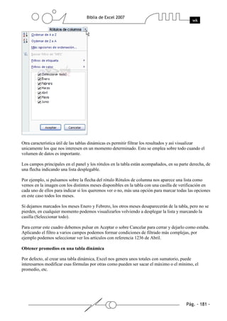 Otra característica útil de las tablas dinámicas es permitir filtrar los resultados y así visualizar
unicamente los que nos interesen en un momento determinado. Esto se emplea sobre todo cuando el
volumen de datos es importante.

Los campos principales en el panel y los rótulos en la tabla están acompañados, en su parte derecha, de
una flecha indicando una lista desplegable.

Por ejemplo, si pulsamos sobre la flecha del rótulo Rótulos de columna nos aparece una lista como
vemos en la imagen con los distintos meses disponibles en la tabla con una casilla de verificación en
cada uno de ellos para indicar si los queremos ver o no, más una opción para marcar todas las opciones
en este caso todos los meses.

Si dejamos marcados los meses Enero y Febrero, los otros meses desaparecerán de la tabla, pero no se
pierden, en cualquier momento podemos visualizarlos volviendo a desplegar la lista y marcando la
casilla (Seleccionar todo).

Para cerrar este cuadro debemos pulsar en Aceptar o sobre Cancelar para cerrar y dejarlo como estaba.
Aplicando el filtro a varios campos podemos formar condiciones de filtrado más complejas, por
ejemplo podemos seleccionar ver los articulos con referencia 1236 de Abril.

Obtener promedios en una tabla dinámica

Por defecto, al crear una tabla dinámica, Excel nos genera unos totales con sumatorio, puede
interesarnos modificar esas fórmulas por otras como pueden ser sacar el máximo o el mínimo, el
promedio, etc.
 