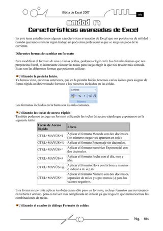 En este tema estudiaremos algunas características avanzadas de Excel que nos pueden ser de utilidad
cuando queramos realizar algún trabajo un poco más profesional o que se salga un poco de lo
corriente.

Diferentes formas de cambiar un formato

Para modificar el formato de una o varias celdas, podemos elegir entre las distintas formas que nos
proporcina Excel, es interesante conocerlas todas para luego elegir la que nos resulte más cómoda.
Estas son las diferentes formas que podemos utilizar:

  Utilizando la pestaña Inicio.
Ya hemos visto, en temas anteriores, que en la pestaña Inicio, tenemos varios iconos para asignar de
forma rápida un determinado formato a los números incluidos en las celdas.




Los formatos incluidos en la barra son los más comunes.

  Utilizando las teclas de acceso rápido
También podemos escoger un formato utilizando las teclas de acceso rápido que exponemos en la
siguiente tabla:
                 Teclas de Acceso
                                      Efecto
                 Rápido
                                       Aplicar el formato Moneda con dos decimales
                CTRL+MAYÚS+$
                                       (los números negativos aparecen en rojo).
                CTRL+MAYÚS+% Aplicar el formato Porcentaje sin decimales.
                                       Aplicar el formato numérico Exponencial con
                CTRL+MAYÚS+^
                                       dos decimales.
                                       Aplicar el formato Fecha con el día, mes y
                CTRL+MAYÚS+#
                                       año.
                                       Aplicar el formato Hora con la hora y minutos
                CTRL+MAYÚS+@
                                       e indicar a.m. o p.m.
                                       Aplicar el formato Número con dos decimales,
                CTRL+MAYÚS+!           separador de miles y signo menos (-) para los
                                       valores negativos.

Esta forma me permite aplicar también en un sólo paso un formato, incluye formatos que no tenemos
en la barra Formato, pero es tal vez más complicada de utilizar ya que requiere que memoricemos las
combinaciones de teclas.

  Utilizando el cuadro de diálogo Formato de celdas
 
