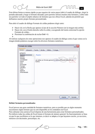 Esta última forma es menos rápida ya que requiere de varios pasos (abrir el cuadro de diálogo, elegir la
pestaña adecuada y luego el formato deseado), pero permite utilizar muchos más formatos y sobre todo
nos permite ver todo el amplio abanico de formatos que nos ofrece Excel, además de permitir que
definamos nuestro propio formato personalizado.

Para abrir el cuadro de diálogo Formato de celdas podemos elegir entre:

       Hacer clic en la flecha que aparece al pie de la sección Número (en la imagen más arriba).
       Hacer clic con el botón derecho sobre la celda y escogiendo del menú contextual la opción
       Formato de celdas...
       Presionar la combinación de teclas Ctrl + 1.

Al realizar cualquiera de estas operaciones nos aparece el cuadro de diálogo como el que vemos en la
imagen donde podemos escoger entre los diversos formatos numéricos.




Definir formatos personalizados

Excel provee una gran cantidad de formatos numéricos, pero es posible que en algún momento
necesitemos algún formato que no esté disponible en los estándares de Excel.
Para subsanar esta carencia Excel dispone de una herramienta para crear formatos personalizados.
Por defecto todas las celdas de Excel tienen el formato de número general. Su funcionamiento se basa
en que lo que escribimos es lo que tenemos, es decir se adapta a lo que hayamos escrito, ya sea texto,
números con decimales, porcentajes, etc.
 