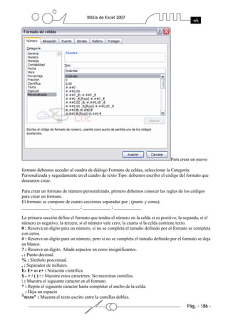 Para crear un nuevo

formato debemos acceder al cuadro de diálogo Formato de celdas, seleccionar la Categoría:
Personalizada y seguidamente en el cuadro de texto Tipo: debemos escribir el código del formato que
deseamos crear.

Para crear un formato de número personalizado, primero debemos conocer las reglas de los códigos
para crear un formato.
El formato se compone de cuatro secciones separadas por ; (punto y coma).
____________ ;____________ ; ____________ ; ____________

La primera sección define el formato que tendra el número en la celda si es positivo; la segunda, si el
número es negativo, la tercera, si el número vale cero; la cuarta si la celda contiene texto.
0 : Reserva un dígito para un número, si no se completa el tamaño definido por el formato se completa
con ceros.
# : Reserva un dígito para un número, pero si no se completa el tamaño definido por el formato se deja
en blanco.
? : Reserva un dígito. Añade espacios en ceros insignificantes.
. : Punto decimal.
% : Símbolo porcentual.
, : Separador de millares.
E- E+ e- e+ : Notación científica.
$ - + / ( ) : : Muestra estos caracteres. No necesitan comillas.
 : Muestra el siguiente caracter en el formato.
* : Repite el siguiente caracter hasta completar el ancho de la celda.
_ : Deja un espacio
"texto" : Muestra el texto escrito entre la comillas dobles.
 