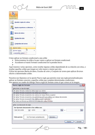 Cómo aplicar un formato condicional a una celda:
      Seleccionamos la celda a la que vamos a aplicar un formato condicional.
      Accedemos al menú Formato condicional de la pestaña Inicio.

Aquí tenemos varias opciones, como resaltar algunas celdas dependiendo de su relación con otras, o
resaltar aquellas celdas que tengan un valor mayor o menor que otro.
Utiliza las opciones Barras de datos, Escalas de color y Conjunto de iconos para aplicar diversos
efectos a determinadas celdas.

Nosotros nos fijaremos en la opción Nueva regla que permite crear una regla personalizada para
aplicar un formato concreto a aquellas celdas que cumplan determinadas condiciones.
Nos aparece un cuadro de diálogo Nueva regla de formato como el que vemos en la imagen.
 