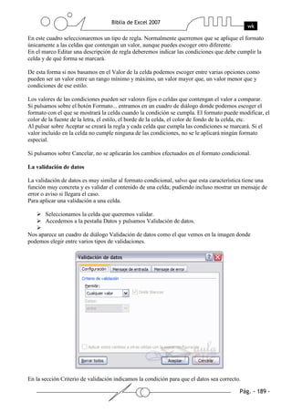 En este cuadro seleccionaremos un tipo de regla. Normalmente querremos que se aplique el formato
únicamente a las celdas que contengan un valor, aunque puedes escoger otro diferente.
En el marco Editar una descripción de regla deberemos indicar las condiciones que debe cumplir la
celda y de qué forma se marcará.

De esta forma si nos basamos en el Valor de la celda podemos escoger entre varias opciones como
pueden ser un valor entre un rango mínimo y máximo, un valor mayor que, un valor menor que y
condiciones de ese estilo.

Los valores de las condiciones pueden ser valores fijos o celdas que contengan el valor a comparar.
Si pulsamos sobre el botón Formato... entramos en un cuadro de diálogo donde podemos escoger el
formato con el que se mostrará la celda cuando la condición se cumpla. El formato puede modificar, el
color de la fuente de la letra, el estilo, el borde de la celda, el color de fondo de la celda, etc.
Al pulsar sobre Aceptar se creará la regla y cada celda que cumpla las condiciones se marcará. Si el
valor incluido en la celda no cumple ninguna de las condiciones, no se le aplicará ningún formato
especial.

Si pulsamos sobre Cancelar, no se aplicarán los cambios efectuados en el formato condicional.

La validación de datos

La validación de datos es muy similar al formato condicional, salvo que esta característica tiene una
función muy concreta y es validar el contenido de una celda; pudiendo incluso mostrar un mensaje de
error o aviso si llegara el caso.
Para aplicar una validación a una celda.

       Seleccionamos la celda que queremos validar.
       Accedemos a la pestaña Datos y pulsamos Validación de datos.

Nos aparece un cuadro de diálogo Validación de datos como el que vemos en la imagen donde
podemos elegir entre varios tipos de validaciones.




En la sección Criterio de validación indicamos la condición para que el datos sea correcto.
 