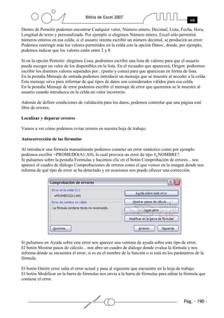 Dentro de Permitir podemos encontrar Cualquier valor, Número entero, Decimal, Lista, Fecha, Hora,
Longitud de texto y personalizada. Por ejemplo si elegimos Número entero, Excel sólo permitirá
números enteros en esa celda, si el usuario intenta escribir un número decimal, se producirá un error.
Podemos restringir más los valores permitidos en la celda con la opción Datos:, donde, por ejemplo,
podemos indicar que los valores estén entre 2 y 8.

Si en la opción Permitir: elegimos Lista, podremos escribir una lista de valores para que el usuario
pueda escoger un valor de los disponibles en la lista. En el recuadro que aparecerá, Origen: podremos
escribir los distintos valores separados por ; (punto y coma) para que aparezcan en forma de lista.
En la pestaña Mensaje de entrada podemos introducir un mensaje que se muestre al acceder a la celda.
Este mensaje sirve para informar de qué tipos de datos son considerados válidos para esa celda.
En la pestaña Mensaje de error podemos escribir el mensaje de error que queremos se le muestre al
usuario cuando introduzca en la celda un valor incorrecto.

Además de definir condiciones de validación para los datos, podemos controlar que una página esté
libre de errores.

Localizar y depurar errores

Vamos a ver cómo podemos evitar errores en nuestra hoja de trabajo.

Autocorrección de las fórmulas

Al introducir una fórmula manualmente podemos cometer un error sintáctico como por ejemplo
podemos escribir =PROMEDO(A1:A9), lo cual provoca un error de tipo #¿NOMBRE?.
Si pulsamos sobre la pestaña Formulas y hacemos clic en el botón Comprobación de errores... nos
aparece el cuadro de diálogo Comprobaciones de errores como el que vemos en la imagen donde nos
informa de qué tipo de error se ha detectado y en ocasiones nos puede ofrecer una corrección.




Si pulsamos en Ayuda sobre este error nos aparece una ventana de ayuda sobre este tipo de error.
El botón Mostrar pasos de cálculo... nos abre un cuadro de diálogo donde evalua la fórmula y nos
informa dónde se encuentra el error, si es en el nombre de la función o si está en los parámetros de la
fórmula.

El botón Omitir error salta el error actual y pasa al siguiente que encuentre en la hoja de trabajo.
El botón Modificar en la barra de fórmulas nos envia a la barra de fórmulas para editar la fórmula que
contiene el error.
 