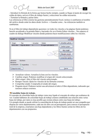 - Introducir la fórmula de la forma que hemos hecho siempre, cuando se llegue al punto de escoger las
celdas de datos, activar el libro de trabajo fuente y seleccionar las celdas necesarias.
- Terminar la fórmula y pulsar Intro.
Las referencias al libro externo las gestiona automáticamente Excel, incluso si cambiamos el nombre
del archivo donde están los datos desde Archivo → Guardar como... las referencias también se
cambiarían.

Si en el libro de trabajo dependiente queremos ver todos los vínculos a las páginas fuente podemos
hacerlo accediendo a la pestaña Datos y haciendo clic en el botón Editar vínculos... Nos aparece el
cuadro de diálogo Modificar vínculos donde podemos hacer modificaciones sobre los vínculos.




       Actualizar valores: Actualiza la lista con los vínculos.
       Cambiar origen: Podemos modificar el origen del vínculo seleccionado.
       Abrir origen: Abre el libro del vínculo seleccionado.
       Romper vínculo: Quita los vínculos de las fórmulas externas.
       Comprobar estado: Comprueba el estado del origen.
       Pregunta inical: Podemos incluir una advertencia al abrir el libro dependiente, indicando que
       tenemos enlaces externos.

  Consolidar hojas de trabajo.
El concepto de consolidar hojas de trabajo viene muy ligado al concepto de enlace que acabamos de
ver. Cuando hablamos de consolidar hojas de trabajo estamos entablando una relación entre varias
hojas de trabajo, por tanto es muy posible que existan enlaces entre esas hojas de trabajo.
Un ejemplo donde se puede utilizar la consolidación de hojas de trabajo puede ser una compañía que
dispone de varios departamentos, cada uno de ellos con un presupuesto, para conocer el presupuesto
total de la empresa, crearíamos una hoja dependiente y los libros fuentes serían los libros de los
departamentos con sus prepuestos.
 