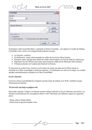 Si pulsamos sobre la pestaña Datos y pulsando el botón Consolidar... nos aparece el cuadro de diálogo
Consolidar como vemos en la imagen donde podemos escoger:

       La Función: a utilizar,
       En Referencia: vamos seleccionando las celdas de uno de los libros fuentes,
       Pulsamos sobre Agregar para añadir las celdas seleccionadas a la lista de todas las referencias,
       Repetimos los dos últimos pasos para seleccionar las celdas de los diferentes libros fuentes,
       Filmente pulsamos en Aceptar para finalizar la fórmula.

Si marcamos la casilla Crear vínculos con los datos de origen, los datos de los libros fuente se
incluirán en el libro consolidado a modo de esquema, y si cambiamos un valor en el origen, ese cambio
quedará automáticamente reflejado en el libro consolidado.

Excel e Internet

Excel nos ofrece la posibilidad de compartir nuestras hojas de trabajo en la Web y también recoger
información de Internet.

  Convertir una hoja en página web.

Para poder exponer ("colgar") en Internet nuestro trabajo realizado en Excel, debemos convertirlo a un
formato reconocible por los navegadores (html o xml). Para hacer esto debemos seguir los siguientes
pasos:

- Pulsar sobre el Botón Office.
- Seleccionar la opción Guardar como.
 