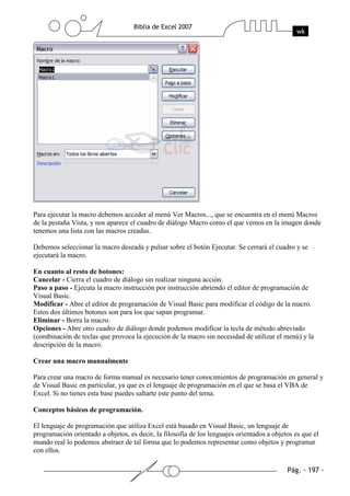 Para ejecutar la macro debemos acceder al menú Ver Macros..., que se encuentra en el menú Macros
de la pestaña Vista, y nos aparece el cuadro de diálogo Macro como el que vemos en la imagen donde
tenemos una lista con las macros creadas.

Debemos seleccionar la macro deseada y pulsar sobre el botón Ejecutar. Se cerrará el cuadro y se
ejecutará la macro.

En cuanto al resto de botones:
Cancelar - Cierra el cuadro de diálogo sin realizar ninguna acción.
Paso a paso - Ejecuta la macro instrucción por instrucción abriendo el editor de programación de
Visual Basic.
Modificar - Abre el editor de programación de Visual Basic para modificar el código de la macro.
Estos dos últimos botones son para los que sapan programar.
Eliminar - Borra la macro.
Opciones - Abre otro cuadro de diálogo donde podemos modificar la tecla de método abreviado
(combinación de teclas que provoca la ejecución de la macro sin necesidad de utilizar el menú) y la
descripción de la macro.

Crear una macro manualmente

Para crear una macro de forma manual es necesario tener conocimientos de programación en general y
de Visual Basic en particular, ya que es el lenguaje de programación en el que se basa el VBA de
Excel. Si no tienes esta base puedes saltarte este punto del tema.

Conceptos básicos de programación.

El lenguaje de programación que utiliza Excel está basado en Visual Basic, un lenguaje de
programación orientado a objetos, es decir, la filosofía de los lenguajes orientados a objetos es que el
mundo real lo podemos abstraer de tal forma que lo podemos representar como objetos y programar
con ellos.
 