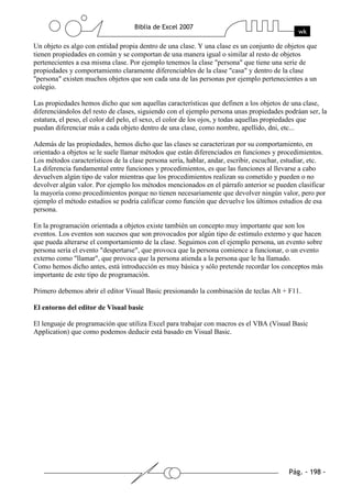Un objeto es algo con entidad propia dentro de una clase. Y una clase es un conjunto de objetos que
tienen propiedades en común y se comportan de una manera igual o similar al resto de objetos
pertenecientes a esa misma clase. Por ejemplo tenemos la clase "persona" que tiene una serie de
propiedades y comportamiento claramente diferenciables de la clase "casa" y dentro de la clase
"persona" existen muchos objetos que son cada una de las personas por ejemplo pertenecientes a un
colegio.

Las propiedades hemos dicho que son aquellas características que definen a los objetos de una clase,
diferenciándolos del resto de clases, siguiendo con el ejemplo persona unas propiedades podráan ser, la
estatura, el peso, el color del pelo, el sexo, el color de los ojos, y todas aquellas propiedades que
puedan diferenciar más a cada objeto dentro de una clase, como nombre, apellido, dni, etc...

Además de las propiedades, hemos dicho que las clases se caracterizan por su comportamiento, en
orientado a objetos se le suele llamar métodos que están diferenciados en funciones y procedimientos.
Los métodos característicos de la clase persona sería, hablar, andar, escribir, escuchar, estudiar, etc.
La diferencia fundamental entre funciones y procedimientos, es que las funciones al llevarse a cabo
devuelven algún tipo de valor mientras que los procedimientos realizan su cometido y pueden o no
devolver algún valor. Por ejemplo los métodos mencionados en el párrafo anterior se pueden clasificar
la mayoría como procedimientos porque no tienen necesariamente que devolver ningún valor, pero por
ejemplo el método estudios se podría calificar como función que devuelve los últimos estudios de esa
persona.

En la programación orientada a objetos existe también un concepto muy importante que son los
eventos. Los eventos son sucesos que son provocados por algún tipo de estímulo externo y que hacen
que pueda alterarse el comportamiento de la clase. Seguimos con el ejemplo persona, un evento sobre
persona sería el evento "despertarse", que provoca que la persona comience a funcionar, o un evento
externo como "llamar", que provoca que la persona atienda a la persona que le ha llamado.
Como hemos dicho antes, está introducción es muy básica y sólo pretende recordar los conceptos más
importante de este tipo de programación.

Primero debemos abrir el editor Visual Basic presionando la combinación de teclas Alt + F11.

El entorno del editor de Visual basic

El lenguaje de programación que utiliza Excel para trabajar con macros es el VBA (Visual Basic
Application) que como podemos deducir está basado en Visual Basic.
 