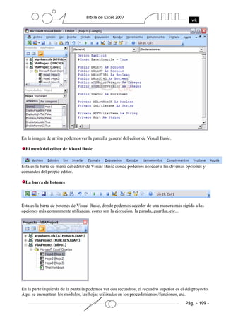 En la imagen de arriba podemos ver la pantalla general del editor de Visual Basic.

  El menú del editor de Visual Basic


Esta es la barra de menú del editor de Visual Basic donde podemos acceder a las diversas opciones y
comandos del propio editor.

  La barra de botones




Esta es la barra de botones de Visual Basic, donde podemos acceder de una manera más rápida a las
opciones más comunmente utilizadas, como son la ejecución, la parada, guardar, etc...




En la parte izquierda de la pantalla podemos ver dos recuadros, el recuadro superior es el del proyecto.
Aquí se encuentran los módulos, las hojas utilizadas en los procedimientos/funciones, etc.
 