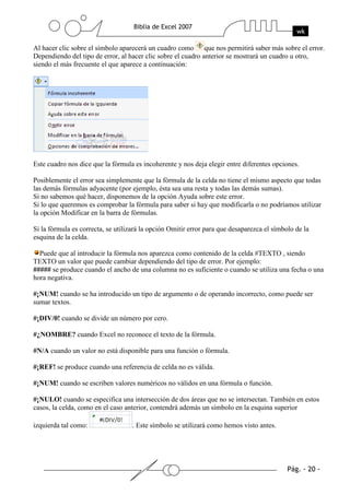 Al hacer clic sobre el símbolo aparecerá un cuadro como que nos permitirá saber más sobre el error.
Dependiendo del tipo de error, al hacer clic sobre el cuadro anterior se mostrará un cuadro u otro,
siendo el más frecuente el que aparece a continuación:




Este cuadro nos dice que la fórmula es incoherente y nos deja elegir entre diferentes opciones.

Posiblemente el error sea simplemente que la fórmula de la celda no tiene el mismo aspecto que todas
las demás fórmulas adyacente (por ejemplo, ésta sea una resta y todas las demás sumas).
Si no sabemos qué hacer, disponemos de la opción Ayuda sobre este error.
Si lo que queremos es comprobar la fórmula para saber si hay que modificarla o no podríamos utilizar
la opción Modificar en la barra de fórmulas.

Si la fórmula es correcta, se utilizará la opción Omitir error para que desaparezca el símbolo de la
esquina de la celda.

  Puede que al introducir la fórmula nos aparezca como contenido de la celda #TEXTO , siendo
TEXTO un valor que puede cambiar dependiendo del tipo de error. Por ejemplo:
##### se produce cuando el ancho de una columna no es suficiente o cuando se utiliza una fecha o una
hora negativa.

#¡NUM! cuando se ha introducido un tipo de argumento o de operando incorrecto, como puede ser
sumar textos.

#¡DIV/0! cuando se divide un número por cero.

#¿NOMBRE? cuando Excel no reconoce el texto de la fórmula.

#N/A cuando un valor no está disponible para una función o fórmula.

#¡REF! se produce cuando una referencia de celda no es válida.

#¡NUM! cuando se escriben valores numéricos no válidos en una fórmula o función.

#¡NULO! cuando se especifica una intersección de dos áreas que no se intersectan. También en estos
casos, la celda, como en el caso anterior, contendrá además un símbolo en la esquina superior

izquierda tal como:                . Este símbolo se utilizará como hemos visto antes.
 