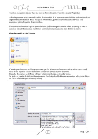 También escogemos de qué Tipo es, si es un Procedimiento, Función o es una Propiedad.

Además podemos seleccionar el Ámbito de ejecución. Si lo ponemos como Público podremos utilizar
el procedimiento/función desde cualquier otro módulo, pero si lo creamos como Privado solo
podremos utilizarlo dentro de ese módulo.

Una vez seleccionado el tipo de procedimiento y el ámbito presionamos sobre Aceptar y se abre el
editor de Visual Basic donde escribimos las instrucciones necesarias para definir la macro.

Guardar archivos con Macros




Cuando guardamos un archivo y queremos que las Macros que hemos creado se almacenen con el
resto de las hojas de cálculo deberemos utilizar un tipo de archivo diferente.
Para ello deberemos ir al Botón Office y seleccionar la opción Guardar como.
Se abrirá el cuadro de diálogo Guardar como. En el desplegable Guardar como tipo seleccionar Libro
de Excel habilitado para macros (*.xlsm).




                                                                                              .
 
