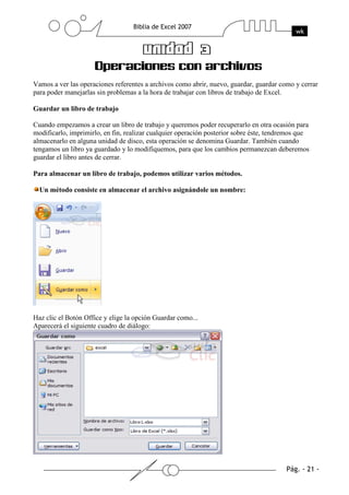 Vamos a ver las operaciones referentes a archivos como abrir, nuevo, guardar, guardar como y cerrar
para poder manejarlas sin problemas a la hora de trabajar con libros de trabajo de Excel.

Guardar un libro de trabajo

Cuando empezamos a crear un libro de trabajo y queremos poder recuperarlo en otra ocasión para
modificarlo, imprimirlo, en fin, realizar cualquier operación posterior sobre éste, tendremos que
almacenarlo en alguna unidad de disco, esta operación se denomina Guardar. También cuando
tengamos un libro ya guardado y lo modifiquemos, para que los cambios permanezcan deberemos
guardar el libro antes de cerrar.

Para almacenar un libro de trabajo, podemos utilizar varios métodos.

  Un método consiste en almacenar el archivo asignándole un nombre:




Haz clic el Botón Office y elige la opción Guardar como...
Aparecerá el siguiente cuadro de diálogo:
 