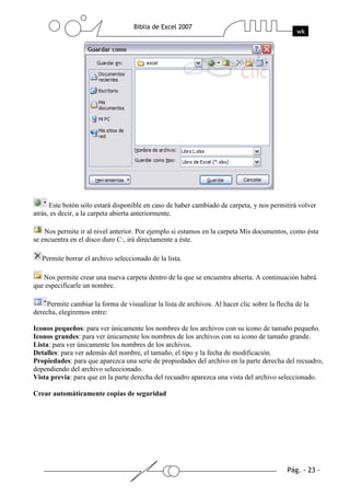 Este botón sólo estará disponible en caso de haber cambiado de carpeta, y nos permitirá volver
atrás, es decir, a la carpeta abierta anteriormente.

    Nos permite ir al nivel anterior. Por ejemplo si estamos en la carpeta Mis documentos, como ésta
se encuentra en el disco duro C:, irá directamente a éste.

   Permite borrar el archivo seleccionado de la lista.

   Nos permite crear una nueva carpeta dentro de la que se encuentra abierta. A continuación habrá
que especificarle un nombre.

     Permite cambiar la forma de visualizar la lista de archivos. Al hacer clic sobre la flecha de la
derecha, elegiremos entre:

Iconos pequeños: para ver únicamente los nombres de los archivos con su icono de tamaño pequeño.
Iconos grandes: para ver únicamente los nombres de los archivos con su icono de tamaño grande.
Lista: para ver únicamente los nombres de los archivos.
Detalles: para ver además del nombre, el tamaño, el tipo y la fecha de modificación.
Propiedades: para que aparezca una serie de propiedades del archivo en la parte derecha del recuadro,
dependiendo del archivo seleccionado.
Vista previa: para que en la parte derecha del recuadro aparezca una vista del archivo seleccionado.

Crear automáticamente copias de seguridad
 