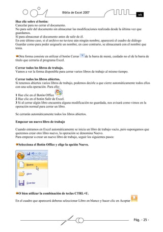 Haz clic sobre el botón:
Cancelar para no cerrar el documento.
No para salir del documento sin almacenar las modificaciones realizada desde la última vez que
guardamos.
Sí para almacenar el documento antes de salir de él.
En este último caso, si el archivo no tuviese aún ningún nombre, aparecerá el cuadro de diálogo
Guardar como para poder asignarle un nombre, en caso contrario, se almacenará con el nombre que
tenía.

   Otra forma consiste en utilizar el botón Cerrar   de la barra de menú, cuidado no el de la barra de
título que cerraría el programa Excel.

Cerrar todos los libros de trabajo.
Vamos a ver la forma disponible para cerrar varios libros de trabajo al mismo tiempo.

Cerrar todos los libros abiertos.
Si tenemos abiertos varios libros de trabajo, podemos decirle a que cierre automáticamente todos ellos
con una sola operación. Para ello:

1 Haz clic en el Botón Office        .
2 Haz clic en el botón Salir de Excel.
3 Si al cerrar algún libro encuentra alguna modificación no guardada, nos avisará como vimos en la
operación normal para cerrar un libro.

Se cerrarán automáticamente todos los libros abiertos.

Empezar un nuevo libro de trabajo

Cuando entramos en Excel automáticamente se inicia un libro de trabajo vacío, pero supongamos que
queremos crear otro libro nuevo, la operación se denomina Nuevo.
Para empezar a crear un nuevo libro de trabajo, seguir los siguientes pasos:

  Selecciona el Botón Office y elige la opción Nuevo.




  O bien utilizar la combinación de teclas CTRL+U.

En el cuadro que aparecerá deberas seleccionar Libro en blanco y hacer clic en Aceptar
 