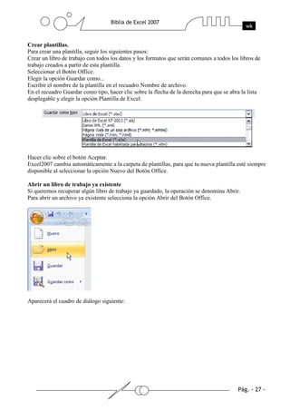 Crear plantillas.
Para crear una plantilla, seguir los siguientes pasos:
Crear un libro de trabajo con todos los datos y los formatos que serán comunes a todos los libros de
trabajo creados a partir de esta plantilla.
Seleccionar el Botón Office.
Elegir la opción Guardar como...
Escribir el nombre de la plantilla en el recuadro Nombre de archivo.
En el recuadro Guardar como tipo, hacer clic sobre la flecha de la derecha para que se abra la lista
desplegable y elegir la opción Plantilla de Excel.




Hacer clic sobre el botón Aceptar.
Excel2007 cambia automáticamente a la carpeta de plantillas, para que tu nueva plantilla esté siempre
disponible al seleccionar la opción Nuevo del Botón Office.

Abrir un libro de trabajo ya existente
Si queremos recuperar algún libro de trabajo ya guardado, la operación se denomina Abrir.
Para abrir un archivo ya existente selecciona la opción Abrir del Botón Office.




Aparecerá el cuadro de diálogo siguiente:
 