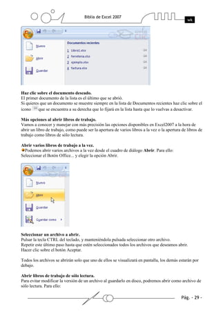 Haz clic sobre el documento deseado.
El primer documento de la lista es el último que se abrió.
Si quieres que un documento se muestre siempre en la lista de Documentos recientes haz clic sobre el
icono     que se encuentra a su derecha que lo fijará en la lista hasta que lo vuelvas a desactivar.

Más opciones al abrir libros de trabajo.
Vamos a conocer y manejar con más precisión las opciones disponibles en Excel2007 a la hora de
abrir un libro de trabajo, como puede ser la apertura de varios libros a la vez o la apertura de libros de
trabajo como libros de sólo lectura.

Abrir varios libros de trabajo a la vez.
  Podemos abrir varios archivos a la vez desde el cuadro de diálogo Abrir. Para ello:
Seleccionar el Botón Office... y elegir la opción Abrir.




Seleccionar un archivo a abrir.
Pulsar la tecla CTRL del teclado, y manteniéndola pulsada seleccionar otro archivo.
Repetir este último paso hasta que estén seleccionados todos los archivos que deseamos abrir.
Hacer clic sobre el botón Aceptar.

Todos los archivos se abrirán solo que uno de ellos se visualizará en pantalla, los demás estarán por
debajo.

Abrir libros de trabajo de sólo lectura.
Para evitar modificar la versión de un archivo al guardarlo en disco, podremos abrir como archivo de
sólo lectura. Para ello:
 