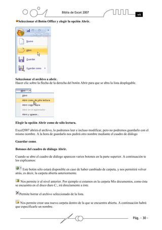 Seleccionar el Botón Office y elegir la opción Abrir.




Seleccionar el archivo a abrir.
Hacer clic sobre la flecha de la derecha del botón Abrir para que se abra la lista desplegable.




Elegir la opción Abrir como de sólo lectura.

Excel2007 abrirá el archivo, lo podremos leer e incluso modificar, pero no podremos guardarlo con el
mismo nombre. A la hora de guardarlo nos pedirá otro nombre mediante el cuadro de diálogo

Guardar como.

Botones del cuadro de diálogo Abrir.

Cuando se abre el cuadro de diálogo aparecen varios botones en la parte superior. A continuación te
los explicamos:

      Este botón sólo estará disponible en caso de haber cambiado de carpeta, y nos permitirá volver
atrás, es decir, la carpeta abierta anteriormente.

    Nos permite ir al nivel anterior. Por ejemplo si estamos en la carpeta Mis documentos, como ésta
se encuentra en el disco duro C:, irá directamente a éste.

   Permite borrar el archivo seleccionado de la lista.

   Nos permite crear una nueva carpeta dentro de la que se encuentra abierta. A continuación habrá
que especificarle un nombre.
 