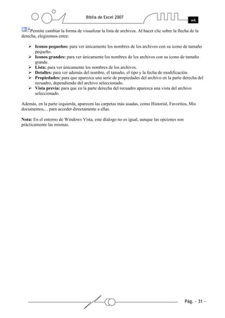 Permite cambiar la forma de visualizar la lista de archivos. Al hacer clic sobre la flecha de la
derecha, elegiremos entre:

       Iconos pequeños: para ver únicamente los nombres de los archivos con su icono de tamaño
       pequeño.
       Iconos grandes: para ver únicamente los nombres de los archivos con su icono de tamaño
       grande.
       Lista: para ver únicamente los nombres de los archivos.
       Detalles: para ver además del nombre, el tamaño, el tipo y la fecha de modificación.
       Propiedades: para que aparezca una serie de propiedades del archivo en la parte derecha del
       recuadro, dependiendo del archivo seleccionado.
       Vista previa: para que en la parte derecha del recuadro aparezca una vista del archivo
       seleccionado.

Además, en la parte izquierda, aparecen las carpetas más usadas, como Historial, Favoritos, Mis
documentos,... para acceder directamente a ellas.

Nota: En el entorno de Windows Vista, este díalogo no es igual, aunque las opciones son
prácticamente las mismas.
 