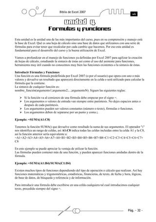 Esta unidad es la unidad una de las más importantes del curso, pues en su comprensión y manejo está
la base de Excel. Qué es una hoja de cálculo sino una base de datos que utilizamos con una serie de
fórmulas para evitar tener que recalcular por cada cambio que hacemos. Por eso esta unidad es
fundamental para el desarrollo del curso y la buena utilización de Excel.

Vamos a profundizar en el manejo de funciones ya definidas por Excel 2007 para agilizar la creación
de hojas de cálculo, estudiando la sintaxis de éstas así como el uso del asistente para funciones,
herramienta muy útil cuando no conocemos muy bien las funciones existentes o la sintaxis de éstas.

Introducir Fórmulas y Funciones
Una función es una fórmula predefinida por Excel 2007 (o por el usuario) que opera con uno o más
valores y devuelve un resultado que aparecerá directamente en la celda o será utilizado para calcular la
fórmula que la contiene.
La sintaxis de cualquier función es:
nombre_función(argumento1;argumento2;...;argumentoN). Siguen las siguientes reglas:

       Si la función va al comienzo de una fórmula debe empezar por el signo =.
       Los argumentos o valores de entrada van siempre entre paréntesis. No dejes espacios antes o
       después de cada paréntesis.
       Los argumentos pueden ser valores constantes (número o texto), fórmulas o funciones.
       Los argumentos deben de separarse por un punto y coma ;.

Ejemplo: =SUMA(A1:C8)

Tenemos la función SUMA() que devuelve como resultado la suma de sus argumentos. El operador ":"
nos identifica un rango de celdas, así A1:C8 indica todas las celdas incluidas entre la celda A1 y la C8,
así la función anterior sería equivalente a:
=A1+A2+A3+A4+A5+A6+A7+A8+B1+B2+B3+B4+B5+B6+B7+B8+C1+C2+C3+C4+C5+C6+C7+
C8

En este ejemplo se puede apreciar la ventaja de utilizar la función.
Las fórmulas pueden contener más de una función, y pueden aparecer funciones anidadas dentro de la
fórmula.

Ejemplo: =SUMA(A1:B4)/SUMA(C1:D4)

Existen muchos tipos de funciones dependiendo del tipo de operación o cálculo que realizan. Así hay
funciones matemáticas y trigonométricas, estadísticas, financieras, de texto, de fecha y hora, lógicas,
de base de datos, de búsqueda y referencia y de información.

Para introducir una fórmula debe escribirse en una celda cualquiera tal cual introducimos cualquier
texto, precedida siempre del signo =.
 