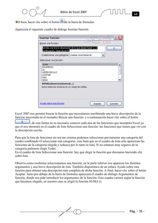 O bien, hacer clic sobre el botón   de la barra de fórmulas.

Aparecerá el siguiente cuadro de diálogo Insertar función:




Excel 2007 nos permite buscar la función que necesitamos escribiendo una breve descripción de la
función necesitada en el recuadro Buscar una función: y a continuación hacer clic sobre el botón
            , de esta forma no es necesario conocer cada una de las funciones que incorpora Excel ya
que el nos mostrará en el cuadro de lista Seleccionar una función: las funciones que tienen que ver con
la descripción escrita.

Para que la lista de funciones no sea tan extensa podemos seleccionar previamente una categoría del
cuadro combinado O seleccionar una categoría:, esto hará que en el cuadro de lista sólo aparezcan las
funciones de la categoría elegida y reduzca por lo tanto la lista. Si no estamos muy seguros de la
categoría podemos elegir Todas.
En el cuadro de lista Seleccionar una función: hay que elegir la función que deseamos haciendo clic
sobre ésta.

Observa como conforme seleccionamos una función, en la parte inferior nos aparecen los distintos
argumentos y una breve descripción de ésta. También disponemos de un enlace Ayuda sobre esta
función para obtener una descripción más completa de dicha función. A final, hacer clic sobre el botón
Aceptar. Justo por debajo de la barra de fórmulas aparecerá el cuadro de diálogo Argumentos de
función, donde nos pide introducir los argumentos de la función: Este cuadro variará según la función
que hayamos elegido, en nuestro caso se eligió la función SUMA ().
 