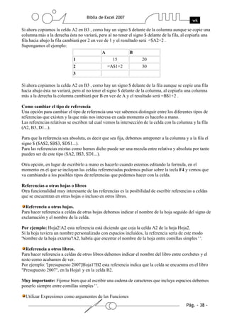 Si ahora copiamos la celda A2 en B3 , como hay un signo $ delante de la columna aunque se copie una
columna más a la derecha ésta no variará, pero al no tener el signo $ delante de la fila, al copiarla una
fila hacia abajo la fila cambiará por 2 en vez de 1 y el resultado será =$A2+2 .
Supongamos el ejemplo:
                                              A               B
                             1                     15              20
                             2                  =A$1+2             30
                             3

Si ahora copiamos la celda A2 en B3 , como hay un signo $ delante de la fila aunque se copie una fila
hacia abajo ésta no variará, pero al no tener el signo $ delante de la columna, al copiarla una columna
más a la derecha la columna cambiará por B en vez de A y el resultado será =B$1+2 .

Como cambiar el tipo de referencia
Una opción para cambiar el tipo de referencia una vez sabemos distinguir entre los diferentes tipos de
referencias que existen y la que más nos interesa en cada momento es hacerlo a mano.
Las referencias relativas se escriben tal cual vemos la intersección de la celda con la columna y la fila
(A2, B3, D1...).

Para que la referencia sea absoluta, es decir que sea fija, debemos anteponer a la columna y a la fila el
signo $ ($A$2, $B$3, $D$1...).
Para las referencias mixtas como hemos dicho puede ser una mezcla entre relativa y absoluta por tanto
pueden ser de este tipo ($A2, B$3, $D1...).

Otra opción, en lugar de escribirlo a mano es hacerlo cuando estemos editando la formula, en el
momento en el que se incluyan las celdas referenciadas podemos pulsar sobre la tecla F4 y vemos que
va cambiando a los posibles tipos de referencias que podemos hacer con la celda.

Referencias a otras hojas o libros
Otra funcionalidad muy interesante de las referencias es la posibilidad de escribir referencias a celdas
que se encuentran en otras hojas o incluso en otros libros.

  Referencia a otras hojas.
Para hacer referencia a celdas de otras hojas debemos indicar el nombre de la hoja seguido del signo de
exclamación y el nombre de la celda.

Por ejemplo: Hoja2!A2 esta referencia está diciendo que coja la celda A2 de la hoja Hoja2.
Si la hoja tuviera un nombre personalizado con espacios incluidos, la referencia sería de este modo
'Nombre de la hoja externa'!A2, habría que encerrar el nombre de la hoja entre comillas simples ' '.

  Referencia a otros libros.
Para hacer referencia a celdas de otros libros debemos indicar el nombre del libro entre corchetes y el
resto como acabamos de ver.
Por ejemplo: '[presupuesto 2007]Hoja1'!B2 esta referencia indica que la celda se encuentra en el libro
"Presupuesto 2007", en la Hoja1 y en la celda B2.

Muy importante: Fíjense bien que al escribir una cadena de caracteres que incluya espacios debemos
ponerlo siempre entre comillas simples ' '.

  Utilizar Expresiones como argumentos de las Funciones
 