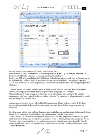 En esta imagen tienes una sencilla factura realizada con Excel.
Puedes observar como las columnas se numeran por letras A,B,C,... y las filas por números 1,2,3,...
En la columna D se ha calculado el producto de las columnas B y C.
En la celda D12 se ha calculado el IVA, debajo de la Banda de opciones puedes ver la fórmula que se
ha utilizado =D11*0,16 es decir, el producto de lo que hay en la celda D11 multiplicado por 0,16.
Así de fácil e intuitivo es Excel. Seguro que ya estás deseando seguir el resto del curso para aprender a
utilizarlo.

También puedes ver en este ejemplo cómo se puede utilizar texto en cualquier parte de la hoja de
cálculo, incluso podríamos haber puesto un gráfico con el logotipo de la ferretería.
Otra cosa buena de Excel es que no es necesario saber matemáticas para utilizarlo. En muchas
ocasiones es suficiente con utilizar las operaciones básicas. Por supuesto, si sabes matemáticas mucho
más partido podrás sacar de Excel.

Aunque en este ejemplo no se ve, Excel también es capaz de dibujar gráficos a partir de los datos
introducidos, del estilo de los gráficos en forma de tarta y en forma de barras que se ven en las
encuestas.

Excel se puede utilizar para multitud de cosas, tanto en el plano personal como en el plano profesional.
Desde llevar las cuentas familiares hasta los más complejos cálculos financieros.
Ahora vamos a ver cuáles son los elementos básicos de Excel 2007, la pantalla, las barras, etc, para
saber diferenciar entre cada uno de ellos. Aprenderás cómo se llaman, dónde están y para qué sirven.
También cómo obtener ayuda, por si en algún momento no sabes cómo seguir trabajando. Cuando
conozcas todo esto estarás en disposición de empezar a crear hojas de cálculo en el siguiente tema.
 Iniciar Excel 2007
 