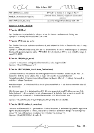 MINUTO(núm_de_serie)                                  Devuelve el minuto en el rango de 0 a 59
                                                 Convierte horas, minutos y segundos dados como
NSHORA(hora;minuto;segundo)
                                                                     números
SEGUNDO(núm_de_serie)                                Devuelve el segundo en el rango de 0 a 59

Funciones de fecha y hora (I)

  Función AHORA()

Esta función nos devuelve la fecha y la hora actual del sistema con formato de fecha y hora.
Ejemplo: =AHORA() devuelve 09/09/2004 11:50.

  Función AÑO(núm_de_serie)

Esta función tiene como parámetro un número de serie y devuelve el año en formato año entre el rango
de 1900-9999.
Ejemplo: =AÑO(38300) devuelve 2004. En vez de un número de serie le podríamos pasar la referencia
de una celda que contenga una fecha: =AÑO(B12) devuelve también 2004 si en la celda B12 tengo el
valor 01/01/2004.

  Función DIA(núm_de_serie)

Devuelve el día del mes correspondiente al número de serie proporcionado.
Ejemplo: =DIA(38300) devuelve 9.

  Función DIAS360(fecha_inicial;fecha_final;método)

Calcula el número de días entre las dos fechas proporcionadas basandose en años de 360 días. Los
parámetros de fecha inicial y fecha final es mejor introducirlos mediante la función
Fecha(año;mes;dia). El parámetro método es lógico (verdadero, falso), V --> método Europeo, F u
omitido--> método Americano.

Método Europeo: Las fechas iniciales o finales que corresponden al 31 del mes se convierten en el 30
del mismo mes

Método Americano: Si la fecha inicial es el 31 del mes, se convierte en el 30 del mismo mes. Si la
fecha final es el 31 del mes y la fecha inicial es anterior al 30, la fecha final se convierte en el 1 del
mes siguiente; de lo contrario la fecha final se convierte en el 30 del mismo mes

Ejemplo: =DIAS360(Fecha(1975;05;04);Fecha(2004;05;04)) devuelve 10440.

  Función DIASEM(núm_de_serie;tipo)

Devuelve un número del 1 al 7 que identifica al día de la semana, el parámetro tipo permite especificar
a partir de qué día empieza la semana, si es al estilo americano pondremos de tipo = 1 (domingo=1 y
sábado=7), para estilo europeo pondremos tipo=2 (lunes=1 y domingo=7).
Ejemplo: =DIASEM(38300;2) devuelve 2.
 