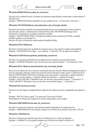 Función DERECHA(texto;núm_de_caracteres)

Devuelve de la cadena de texto, el número de caracteres especificados comenzando a contar desde el
final del texto.
Ejemplo: =DERECHA("Bienaventurados los que estudien Excel...";12) devuelve "ien Excel..."

  Función ENCONTRAR(texto_buscado;dentro_del_texto;núm_inicial)

Devuelve la posición inicial del texto buscado dentro de otro texto empezando a buscar desde la
posición núm_inicial. A diferencia de la función HALLAR, ENCONTRAR distingue entre
mayúsculas y minúsculas y no admite caracteres comodín.
Ejemplo: =ENCONTRAR("Wally";"Siempre buscando nuevas aventuras este Wally y siempre
perdido, ayúdame a encontrarlo";1)
devuelve 40, que es la posición donde empieza la palabra Wally.

  Función ESPACIOS(texto)

Devuelve el mismo texto pero quitando los espacios que no sean espacios simples entre palabras.
Ejemplo: =ESPACIOS("En un lugar de la mancha... ") devuelve "En un lugar de la mancha..."

  Función EXTRAE(texto;posicion_inicial;núm_caracteres)

Devuelve los caracteres indicados de una cadena de texto a partir de una posición inicial.
Ejemplo: =EXTRAE("Mirando el mar, me envuelve una emoción intensa...";12;3) devuelve "mar"

  Función HALLAR(texto_buscado;dentro_del_texto;núm_inicial)

Busca un texto dentro de otro y devuelve la posición del texto buscado. Realiza la búsqueda leyendo el
texto de izquierda a derecha a partir de la posición inicial indicada en núm_inicial. A diferencia de la
función ENCONTRAR, HALLAR no distingue entre mayúsculas y minúsculas y admite caracteres
comodínes (? un solo carácter, * cualquier número de caracteres, ~ carácter de escape).
Ejemplo: =HALLAR("Mar";"Mirando el mar, me envuelve una emoción intensa...";1) devuelve 12
=HALLAR("M?r";"Mirando el mar, me envuelve una emoción intensa...";1) devuelve 1

  Función IGUAL(texto1;texto2)

Devuelve un valor lógico (verdadero/falso) según las dos cadenas de texto comparadas sean iguales o
no.

Ejemplo: =IGUAL("esto es igual?";"es igual esto?") devuelve FALSO
Normalmente se utiliza para comparar los valores almacenados en dos celdas.

  Función IZQUIERDA(texto;núm_de_caracteres)

Devuelve el número de caracteres especificados desde el principio de la cadena de texto.
Ejemplo: =IZQUIERDA("El sol no puede competir con el brillo de tu mirada";6) devuelve "El sol"

  Función LARGO(texto)

Devuelve el número de caracteres que tiene la cadena de texto, es decir su longitud.
Ejemplo: =LARGO("El sol no puede competir con el brillo de tu mirada") devuelve 51
 