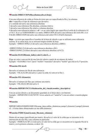 Función DIRECCION(fila;columna;abs;a1;hoja)

Crea una referencia de celda en forma de texto una vez especificada la fila y la columna.
abs = especifica el tipo de referencia que devuelve.
(1 u omitido devuelve una referencia absoluta
2 devuelve una referencia fila absoluta, columna relativa
3 devuelve una referencia fila relativa, columna absoluta
4 devuelve una referencia relativa ) a1 = es un valor lógico que especifica el estilo de la referencia A1
o F1C1. Si a1 es VERDADERO o se omite, DIRECCION devuelve una referencia del estilo B3; si es
FALSO, DIRECCION devuelve una referencia del estilo F3C2 (Fila3Columna2).

Hoja = es texto que especifica el nombre de la hoja de cálculo o que se utilizará como referencia
externa. Si se omite hoja, no se utilizará ningún nombre de hoja.
Ejemplo: =DIRECCION(1;2) devuelve una referencia absoluta a ($B$1)

=DIRECCION(1;2;4) devuelve una referencia absoluta a (B1)
=DIRECCION(1;2;4;falso) devuelve una referencia absoluta a (F1C2)

  Función ELEGIR(num_indice;valor1;valor2;...)

Elige un valor o una acción de una lista de valores a partir de un número de índice.
Ejemplo: =ELEGIR(3;"uva";"pera";"melón";"manzana") devuelve "melón" que está en la 3ª posición.

  Función FILA(ref)

Devuelve el número de fila de una referencia.
Ejemplo: =FILA(A2:B5) devuelve 2, pues la celda A2 está en la fila 2.

  Función FILAS(matriz)

Devuelve el número de filas que contiene una matriz.
Ejemplo: =FILAS(A2:B5) devuelve 4.

  Función HIPERVINCULO(ubicación_del_vínculo;nombre_descriptivo)

Crea un acceso directo a un documento guardado en el disco duro o en Internet.
Ejemplo: =HIPERVINCULO("HTTP://www.aulaclic.es";"aulaClic") crea un enlace a nuestra página
Web.

  Función

IMPORTARDATOSDINAMICOS(camp_datos;tablas_dinámicas;campo1;elemento1;campo2;element
o2...) Extrae datos almacenados en una tabla dinámica.

  Función INDICE(matriz;num_fila;num_columna)

Dentro de un rango especificado por matriz, devuelve el valor de la celda que se encuentre en la
intersección de una fila y una columna en particular.
Ejemplo: =INDICE(A3:B7;2;1) devuelve el valor de la celda que se encuentra en la segunda fila de la
matriz y en la primera columna, es decir A4.
 