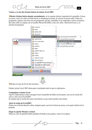 Vamos a ver las dos formas básicas de iniciar Excel 2007.

   Desde el botón Inicio situado, normalmente, en la esquina inferior izquierda de la pantalla. Coloca
el cursor y haz clic sobre el botón Inicio se despliega un menú; al colocar el cursor sobre Todos los
programas, aparece otra lista con los programas que hay instalados en tu ordenador; coloca el puntero
del ratón sobre la carpeta con el nombre Microsoft Office y haz clic sobre Microsoft Excel, y se
iniciará el programa.




  Desde el icono de Excel del escritorio.

Puedes iniciar Excel 2007 ahora para ir probando todo lo que te explicamos.

Compaginar sesiones Excel
Aquí te explicaremos cómo conseguir tener la pantalla dividida en dos partes, una con la sesión del
curso y otra con el Excel2007.
Se supone que la sesión del curso está abierta ya que estás leyendo estas líneas.

Abrir la sesión de Excel2007.
Pulsar con el botón derecho sobre cualquier parte vacía de la barra de tareas, en la parte inferior de la
pantalla.

Elegir la opción Mosaico vertical.
Observa como la pantalla habrá quedado dividida en dos partes, como en la figura:
 