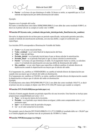 Factor = es la tasa a la que disminuye el saldo. Si factor se omite, se supondrá que es 2 ( el
       método de depreciación por doble disminución del saldo)

Ejemplo:

Sigamos con el ejemplo del coche.
Por tanto si introducimos estos datos DDB(20000;9000;5;1) nos debe dar como resultado 8.000 €, es
decir en el primer año de su compra el coche vale 12.000€.

  Función DVS(costo;valor_residual;vida;periodo_inicial;periodo_final;factor;sin_cambios)

Devuelve la depreciación de un bien para un período especificado, incluyendo periodos parciales,
usando el método de amortización acelerada, con una tasa doble y según el coeficiente que
especifique.

Las iniciales DVS corresponden a Disminución Variable del Saldo.

       Costo = es el costo inicial del bien.
       Valor_residual = es el valor final de la depreciación del bien.
       Vida = vida útil del bien.
       Periodo_inicial = es el periodo inicial para el que se desea calcular la amortización.
       Periodo_final = es el periodo final para el que se desea calcular la amortización.
       Factor = es la tasa a la que disminuye el saldo. Si el argumento factor se omite, se calculara
       como 2 ( el método de amortización con una tasa doble de disminución del saldo)
       Sin_cambios = es un valor lógico que especifica si deberá cambiar el método directo de
       depreciación cuando la depreciación sea mayor que el cálculo del saldo.

Si el argumento sin_cambios es VERDADERO, no cambia al método directo de depreciación aun
cuando ésta sea mayor que el cálculo del saldo en disminución.
Si el argumento sin_cambios es FALSO o se omite, cambia al método directo de depreciación cuando
la depreciación es mayor que el cálculo del saldo en disminución.
Ejemplo:
Si introducimos estos datos DVS(5000;500;5*12;0;1) nos debe dar como resultado 166,67 €, es decir
al primer mes de su compra el objeto vale 4833,33 € (166,67€ menos que cuando se compró).

  Función INT.PAGO.DIR(tasa;periodo;nper;va)

Calcula el interés pagado durante un período específico de una inversión. Esta función se incluye para
proporcionar compatibilidad con Lotus 1-2-3.
       Tasa = es la tasa de interes de la inversión.
       Periodo = es el período cuyo interés desea averiguar y debe estar comprendido entre 1 y el
       parámetro nper.
       nper = es el número total de periodos de pagos.
       va = es el valor actual de la inversión.

Por ejemplo: para la función INT.PAGO.DIR(8%/12;1;5*12;30000) el resultado debe ser -196,667 que
es el interés pagado por el primer mes de un préstamo de 30.000 € a 5 años.

  Función NPER(tasa;pago;va;vf;tipo)
 