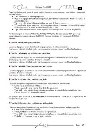 Devuelve el número de pagos de una inversión, basada en pagos constantes y periódicos y una tasa de
interés constante.
        Tasa = es la tasa de interés por periodo.
        Pago = es el pago efectuado en cada periodo, debe permanecer constante durante la vida de la
        anualidad (cuotas).
        Va = es el valor actual o la suma total de una serie de futuros pagos.
        Vf = es el valor futuro o saldo en efectivo que desea lograr después de efectuar el último pago.
        Si el argumento vf se omite, se asume que el valor es cero.
        Tipo = indica el vencimiento de los pagos (0 al final del periodo, 1 al inicio del periodo).

Por Ejemplo: para la función NPER(6%;-599,55;100000;0;0), debemos obtener 360, que son el
número de cuotas para un préstamo de 100.000 € con un interés del 6% y una cuota de 599,55
mensual.

  Función PAGO(tasa;nper;va;vf;tipo)

Devuelve el pago de un préstamo basado en pagos y tasas de interés constantes.
Esta función está más detallada en los ejercicios paso a paso que pueden ver al final de la página.

  Función PAGOINT(tasa;periodo;nper;va;vf;tipo)

Devuelve el interés pagado por una inversión durante periodo determinado, basado en pagos
constantes y periódicos y una tasa de interés constante.
Esta función está más detallada en los ejercicios paso a paso que pueden ver al final de la página.

  Función PAGOPRIN(tasa;periodo;nper;va;vf;tipo)

Devuelve el pago de un capital de una inversión determinada, basado en pagos constantes y periódicos
y una tasa de interés constante.
Esta función está más detallada en los ejercicios paso a paso que pueden ver al final de la página.

  Función SLN(costo;valor_residual;vida_útil)

Devuelve la depreciación por método directo de un bien durante un periodo dado.
      Costo = es el costo inicial del bien
      Valor _residual = es el valor al final de la depreciciacion
      Vida_útil = es el número de periodos durante el cual se produce la depreciación del bien.
      Cálculo sin tener en cuenta valor residual

Por ejemplo: para la función SLN(20000; 9000;5), debemos obtener 2.200 € que es la depreciación por
año de vida útil del bien.

  Función SYD(costo;valor_residual;vida_útil;periodo)

Devuelve la depreciación por método de anualidades de un bien durante un período específico.
      Costo = es el costo inicial del bien.
      Valor_residual = es el valor al final de la depreciación.
      Vida_útil = es el número de periodos durante el cual se produce la depreciación del bien.
      Periodo = es el periodo al que se quiere calcular.
 