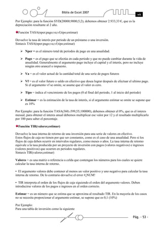Por Ejemplo: para la función SYD(20000;9000;5;2), debemos obtener 2.933,33 €, que es la
depreciación resultante al 2 año.

  Función TASA(nper;pago;va;vf;tipo;estimar)

Devuelve la tasa de interés por periodo de un préstamo o una inversión.
Sintaxis TASA(nper;pago;va;vf;tipo;estimar)

       Nper = es el número total de periodos de pago en una anualidad.

       Pago = es el pago que se efectúa en cada periodo y que no puede cambiar durante la vida de
       anualidad. Generalmente el argumento pago incluye el capital y el interés, pero no incluye
       ningún otro arancel o impuesto.

       Va = es el valor actual de la cantidad total de una serie de pagos futuros

       Vf = es el valor futuro o saldo en efectivo que desea lograr después de efectuar el ultimo pago.
       Si el argumento vf se omite, se asume que el valor es cero.

       Tipo = indica el vencimiento de los pagos (0 al final del periodo, 1 al inicio del periodo)

       Estimar = es la estimación de la tasa de interés, si el argumento estimar se omite se supone que
       es 10%

Por Ejemplo: para la función TASA(360;-599,55;100000), debemos obtener el 0%, que es el interes
mesual, para obtener el interes anual debemos multiplicar ese valor por 12 y el resultado multiplicarlo
por 100 para saber el porcentaje.

  Función TIR(valores;estimar)

Devuelve la tasa interna de retorno de una inversión para una serie de valores en efectivo.
Estos flujos de caja no tienen por que ser constantes, como es el caso de una anualidad. Pero si los
flujos de caja deben ocurrir en intervalos regulares, como meses o años. La tasa interna de retorno
equivale a la tasa producida por un proyecto de inversión con pagos (valores negativos) e ingresos
(valores positivos) que ocurren en periodos regulares.
Sintaxis TIR(valores;estimar)

Valores = es una matriz o referencia a celda que contengan los números para los cuales se quiere
calcular la tasa interna de retorno.

• El argumento valores debe contener al menos un valor positivo y uno negativo para calcular la tasa
interna de retorno. De lo contrario devuelve el error #¡NUM!

• TIR interpreta el orden de los flujos de caja siguiendo el orden del argumento valores. Deben
introducirse valores de los pagos e ingresos en el orden correcto.

Estimar = es un número que se estima que se aproxima al resultado TIR. En la mayoría de los casos
no se necesita proporcionar el argumento estimar, se supone que es 0,1 (10%)

Por Ejemplo:
Para una tabla de inversión como la siguiente
 