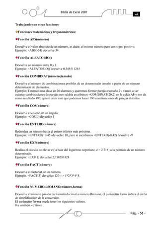 Trabajando con otras funciones

  Funciones matemáticas y trigonométricas:

  Función ABS(número)

Devuelve el valor absoluto de un número, es decir, el mísmo número pero con signo positivo.
Ejemplo: =ABS(-34) devuelve 34

  Función ALEATORIO()

Devuelve un número entre 0 y 1.
Ejemplo: =ALEATORIO() devuelve 0,345511245

  Función COMBINAT(número;tamaño)

Devuelve el número de combinaciones posibles de un determinado tamaño a partir de un número
determinado de elementos.
Ejemplo: Tenemos una clase de 20 alumnos y queremos formar parejas (tamaño 2), vamos a ver
cuántas combinaciones de parejas nos saldría escribimos =COMBINAT(20;2) en la celda A5 y nos da
como resultado 190, quiere decir esto que podemos hacer 190 combinaciones de parejas distintas.

  Función COS(número)

Devuelve el coseno de un ángulo.
Ejemplo: =COS(0) devuelve 1

  Función ENTERO(número)

Redondea un número hasta el entero inferior más próximo.
Ejemplo: =ENTERO(10,45) devuelve 10, pero si escribimos =ENTERO(-8.42) devuelve -9

  Función EXP(número)

Realiza el cálculo de elevar e (la base del logarítmo neperiano, e = 2.718) a la potencia de un número
determinado.
Ejemplo: =EXP(1) devuelve 2,718281828

  Función FACT(número)

Devuelve el factorial de un número.
Ejemplo. =FACT(5) devuelve 120 --> 1*2*3*4*5.


  Función NUMERO.ROMANO(número,forma)

Devuelve el número pasado en formato decimal a número Romano, el parámetro forma indica el estilo
de simplificación de la conversión.
El parámetro forma puede tener los siguientes valores.
0 u omitido - Clásico
 