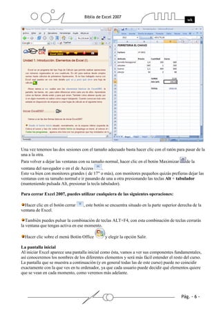 Una vez tenemos las dos sesiones con el tamaño adecuado basta hacer clic con el ratón para pasar de la
una a la otra.
Para volver a dejar las ventanas con su tamaño normal, hacer clic en el botón Maximizar       de la
ventana del navegador o en el de Access       .
Esto va bien con monitores grandes ( de 17" o más), con monitores pequeños quizás prefieras dejar las
ventanas con su tamaño normal e ir pasando de una a otra presionando las teclas Alt + tabulador
(manteniendo pulsada Alt, presionar la tecla tabulador).

Para cerrar Excel 2007, puedes utilizar cualquiera de las siguientes operaciones:

  Hacer clic en el botón cerrar    , este botón se encuentra situado en la parte superior derecha de la
ventana de Excel.

   También puedes pulsar la combinación de teclas ALT+F4, con esta combinación de teclas cerrarás
la ventana que tengas activa en ese momento.

  Hacer clic sobre el menú Botón Office        y elegir la opción Salir.

La pantalla inicial
Al iniciar Excel aparece una pantalla inicial como ésta, vamos a ver sus componentes fundamentales,
así conoceremos los nombres de los diferentes elementos y será más fácil entender el resto del curso.
La pantalla que se muestra a continuación (y en general todas las de este curso) puede no coincidir
exactamente con la que ves en tu ordenador, ya que cada usuario puede decidir qué elementos quiere
que se vean en cada momento, como veremos más adelante.
 