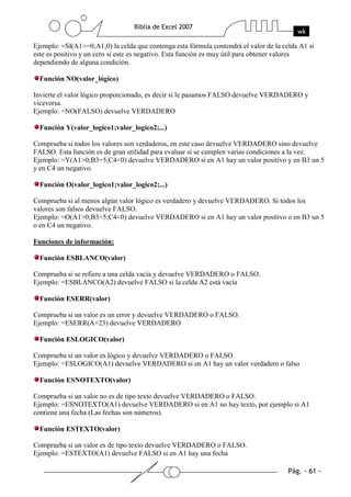 Ejemplo: =SI(A1>=0;A1;0) la celda que contenga esta fórmula contendrá el valor de la celda A1 si
este es positivo y un cero si este es negativo. Esta función es muy útil para obtener valores
dependiendo de alguna condición.

  Función NO(valor_lógico)

Invierte el valor lógico proporcionado, es decir si le pasamos FALSO devuelve VERDADERO y
viceversa.
Ejemplo: =NO(FALSO) devuelve VERDADERO

  Función Y(valor_logico1;valor_logico2;...)

Comprueba si todos los valores son verdaderos, en este caso devuelve VERDADERO sino devuelve
FALSO. Esta función es de gran utilidad para evaluar si se cumplen varias condiciones a la vez.
Ejemplo: =Y(A1>0;B3=5;C4<0) devuelve VERDADERO si en A1 hay un valor positivo y en B3 un 5
y en C4 un negativo.

  Función O(valor_logico1;valor_logico2;...)

Comprueba si al menos algún valor lógico es verdadero y devuelve VERDADERO. Si todos los
valores son falsos devuelve FALSO.
Ejemplo: =O(A1>0;B3=5;C4<0) devuelve VERDADERO si en A1 hay un valor positivo o en B3 un 5
o en C4 un negativo.

Funciones de información:

  Función ESBLANCO(valor)

Comprueba si se refiere a una celda vacía y devuelve VERDADERO o FALSO.
Ejemplo: =ESBLANCO(A2) devuelve FALSO si la celda A2 está vacía

  Función ESERR(valor)

Comprueba si un valor es un error y devuelve VERDADERO o FALSO.
Ejemplo: =ESERR(A+23) devuelve VERDADERO

  Función ESLOGICO(valor)

Comprueba si un valor es lógico y devuelve VERDADERO o FALSO.
Ejemplo: =ESLOGICO(A1) devuelve VERDADERO si en A1 hay un valor verdadero o falso

  Función ESNOTEXTO(valor)

Comprueba si un valor no es de tipo texto devuelve VERDADERO o FALSO.
Ejemplo: =ESNOTEXTO(A1) devuelve VERDADERO si en A1 no hay texto, por ejemplo si A1
contiene una fecha (Las fechas son números).

  Función ESTEXTO(valor)

Comprueba si un valor es de tipo texto devuelve VERDADERO o FALSO.
Ejemplo: =ESTEXTO(A1) devuelve FALSO si en A1 hay una fecha
 