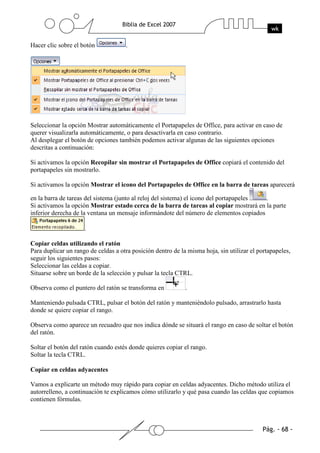Hacer clic sobre el botón            .




Seleccionar la opción Mostrar automáticamente el Portapapeles de Office, para activar en caso de
querer visualizarla automáticamente, o para desactivarla en caso contrario.
Al desplegar el botón de opciones también podemos activar algunas de las siguientes opciones
descritas a continuación:

Si activamos la opción Recopilar sin mostrar el Portapapeles de Office copiará el contenido del
portapapeles sin mostrarlo.

Si activamos la opción Mostrar el icono del Portapapeles de Office en la barra de tareas aparecerá

en la barra de tareas del sistema (junto al reloj del sistema) el icono del portapapeles .
Si activamos la opción Mostrar estado cerca de la barra de tareas al copiar mostrará en la parte
inferior derecha de la ventana un mensaje informándote del número de elementos copiados

                     .

Copiar celdas utilizando el ratón
Para duplicar un rango de celdas a otra posición dentro de la misma hoja, sin utilizar el portapapeles,
seguir los siguientes pasos:
Seleccionar las celdas a copiar.
Situarse sobre un borde de la selección y pulsar la tecla CTRL.

Observa como el puntero del ratón se transforma en           .

Manteniendo pulsada CTRL, pulsar el botón del ratón y manteniéndolo pulsado, arrastrarlo hasta
donde se quiere copiar el rango.

Observa como aparece un recuadro que nos indica dónde se situará el rango en caso de soltar el botón
del ratón.

Soltar el botón del ratón cuando estés donde quieres copiar el rango.
Soltar la tecla CTRL.

Copiar en celdas adyacentes

Vamos a explicarte un método muy rápido para copiar en celdas adyacentes. Dicho método utiliza el
autorrelleno, a continuación te explicamos cómo utilizarlo y qué pasa cuando las celdas que copiamos
contienen fórmulas.
 