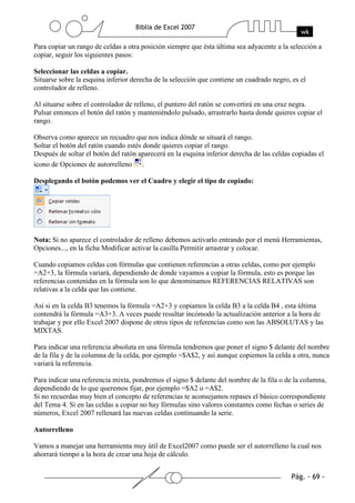 Para copiar un rango de celdas a otra posición siempre que ésta última sea adyacente a la selección a
copiar, seguir los siguientes pasos:

Seleccionar las celdas a copiar.
Situarse sobre la esquina inferior derecha de la selección que contiene un cuadrado negro, es el
controlador de relleno.

Al situarse sobre el controlador de relleno, el puntero del ratón se convertirá en una cruz negra.
Pulsar entonces el botón del ratón y manteniéndolo pulsado, arrastrarlo hasta donde quieres copiar el
rango.

Observa como aparece un recuadro que nos indica dónde se situará el rango.
Soltar el botón del ratón cuando estés donde quieres copiar el rango.
Después de soltar el botón del ratón aparecerá en la esquina inferior derecha de las celdas copiadas el
icono de Opciones de autorrelleno .

Desplegando el botón podemos ver el Cuadro y elegir el tipo de copiado:




Nota: Si no aparece el controlador de relleno debemos activarlo entrando por el menú Herramientas,
Opciones..., en la ficha Modificar activar la casilla Permitir arrastrar y colocar.

Cuando copiamos celdas con fórmulas que contienen referencias a otras celdas, como por ejemplo
=A2+3, la fórmula variará, dependiendo de donde vayamos a copiar la fórmula, esto es porque las
referencias contenidas en la fórmula son lo que denominamos REFERENCIAS RELATIVAS son
relativas a la celda que las contiene.

Así si en la celda B3 tenemos la fórmula =A2+3 y copiamos la celda B3 a la celda B4 , esta última
contendrá la fórmula =A3+3. A veces puede resultar incómodo la actualización anterior a la hora de
trabajar y por ello Excel 2007 dispone de otros tipos de referencias como son las ABSOLUTAS y las
MIXTAS.

Para indicar una referencia absoluta en una fórmula tendremos que poner el signo $ delante del nombre
de la fila y de la columna de la celda, por ejemplo =$A$2, y así aunque copiemos la celda a otra, nunca
variará la referencia.

Para indicar una referencia mixta, pondremos el signo $ delante del nombre de la fila o de la columna,
dependiendo de lo que queremos fijar, por ejemplo =$A2 o =A$2.
Si no recuerdas muy bien el concepto de referencias te aconsejamos repases el básico correspondiente
del Tema 4. Si en las celdas a copiar no hay fórmulas sino valores constantes como fechas o series de
números, Excel 2007 rellenará las nuevas celdas continuando la serie.

Autorrelleno

Vamos a manejar una herramienta muy útil de Excel2007 como puede ser el autorrelleno la cual nos
ahorrará tiempo a la hora de crear una hoja de cálculo.
 