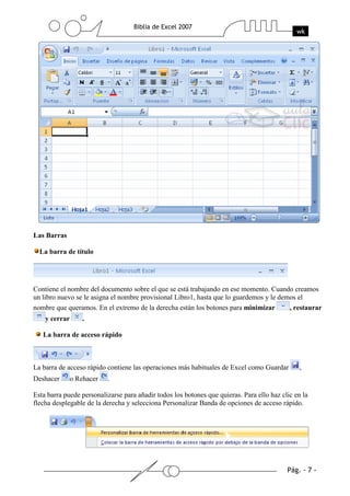 Las Barras

  La barra de título




Contiene el nombre del documento sobre el que se está trabajando en ese momento. Cuando creamos
un libro nuevo se le asigna el nombre provisional Libro1, hasta que lo guardemos y le demos el
nombre que queramos. En el extremo de la derecha están los botones para minimizar        , restaurar
    y cerrar       .

   La barra de acceso rápido



La barra de acceso rápido contiene las operaciones más habituales de Excel como Guardar         ,
Deshacer       o Rehacer   .

Esta barra puede personalizarse para añadir todos los botones que quieras. Para ello haz clic en la
flecha desplegable de la derecha y selecciona Personalizar Banda de opciones de acceso rápido.
 