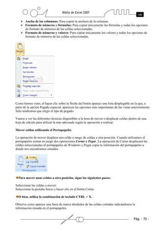 Ancho de las columnas: Para copiar la anchura de la columna.
       Formato de números y fórmulas: Para copiar únicamente las fórmulas y todas los opciones
       de formato de números de las celdas seleccionadas.
       Formato de números y valores: Para copiar únicamente los valores y todas los opciones de
       formato de números de las celdas seleccionadas.




Como hemos visto, al hacer clic sobre la flecha del botón aparece una lista desplegable en la que, a
parte de la opción Pegado especial, aparecen las opciones más importantes de las vistas anteriormente.
Sólo tendremos que elegir el tipo de pegado.

Vamos a ver las diferentes técnicas disponibles a la hora de mover o desplazar celdas dentro de una
hoja de cálculo para utilizar la más adecuada según la operación a realizar.

Mover celdas utilizando el Portapapeles

La operación de mover desplaza una celda o rango de celdas a otra posición. Cuando utilizamos el
portapapeles entran en juego dos operaciones Cortar y Pegar. La operación de Cortar desplazará las
celdas seleccionadas al portapapeles de Windows y Pegar copia la información del portapapeles a
donde nos encontramos situados.




  Para mover unas celdas a otra posición, sigue los siguientes pasos:

Seleccionar las celdas a mover.
Seleccionar la pestaña Inicio y hacer clic en el botón Cortar.

  O bien, utiliza la combinación de teclado CTRL + X.

Observa como aparece una línea de marca alrededor de las celdas cortadas indicándonos la
información situada en el portapapeles.
 